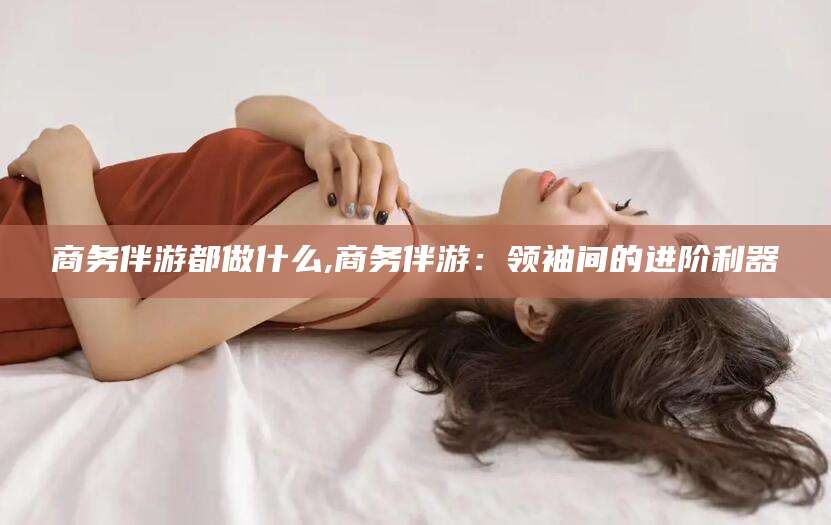 河池商务伴游都做什么,商务伴游：领袖间的进阶利器