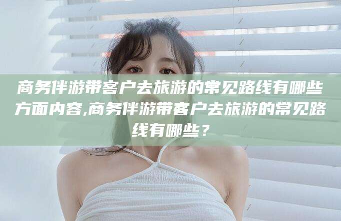 河池商务伴游带客户去旅游的常见路线有哪些方面内容,商务伴游带客户去旅游的常见路线有哪些？