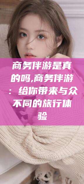 河池商务伴游是真的吗,商务伴游：给你带来与众不同的旅行体验