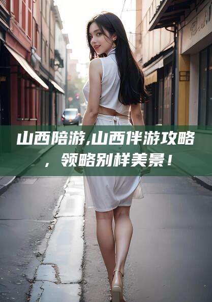 河池山西陪游,山西伴游攻略，领略别样美景！
