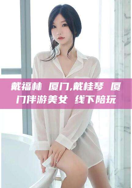 河池戴福林 厦门,戴桂琴 厦门伴游美女 线下陪玩