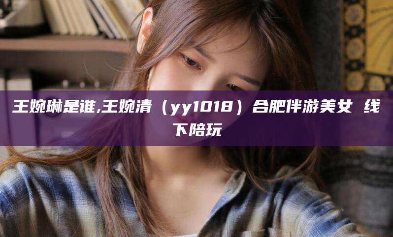 河池王婉琳是谁,王婉清（yy1018）合肥伴游美女 线下陪玩