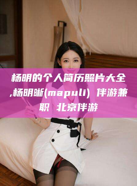 河池杨明的个人简历照片大全,杨明晰(mapuli) 伴游兼职 北京伴游