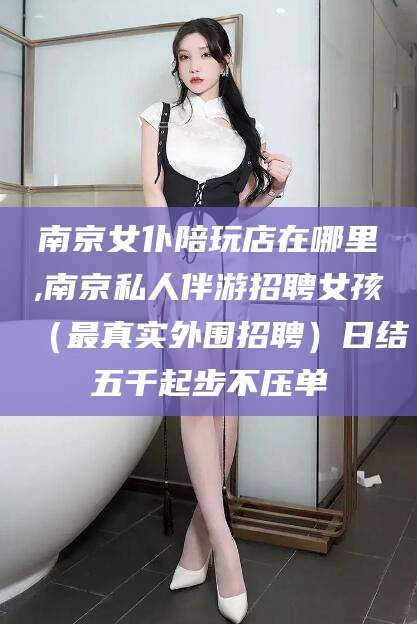 河池南京女仆陪玩店在哪里,南京私人伴游招聘女孩（最真实外围招聘）日结五千起步不压单