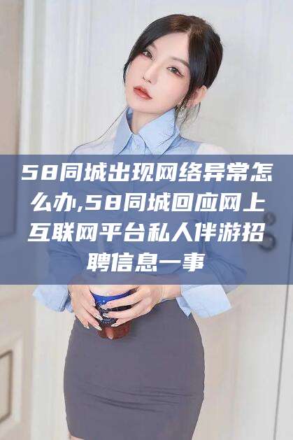 河池58同城出现网络异常怎么办,58同城回应网上互联网平台私人伴游招聘信息一事