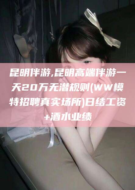 河池昆明伴游,昆明高端伴游一天20万无潜规则(WW模特招聘真实场所)日结工资+酒水业绩