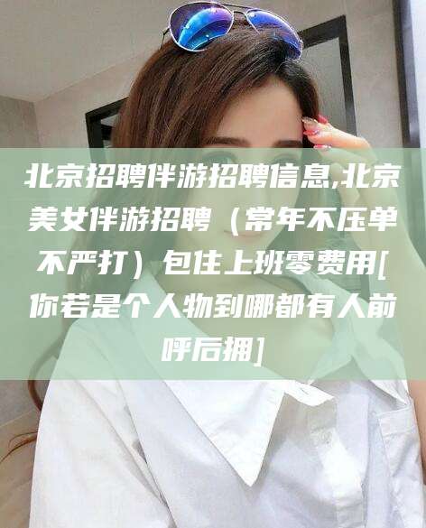 河池北京招聘伴游招聘信息,北京美女伴游招聘（常年不压单不严打）包住上班零费用[你若是个人物到哪都有人前呼后拥]