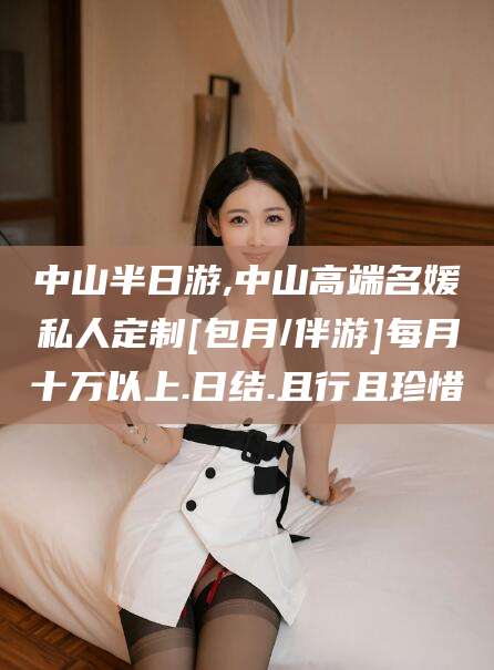 河池中山半日游,中山高端名媛私人定制[包月/伴游]每月十万以上.日结.且行且珍惜