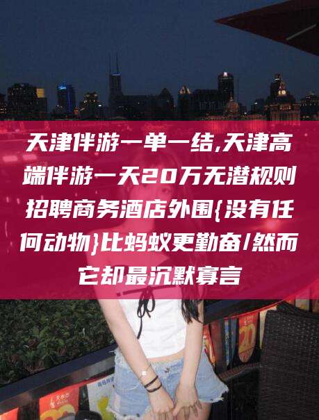 河池天津伴游一单一结,天津高端伴游一天20万无潜规则招聘商务酒店外围{没有任何动物}比蚂蚁更勤奋/然而它却最沉默寡言