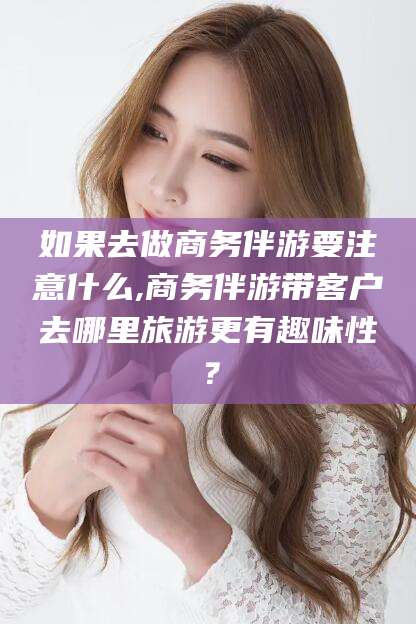 河池如果去做商务伴游要注意什么,商务伴游带客户去哪里旅游更有趣味性？