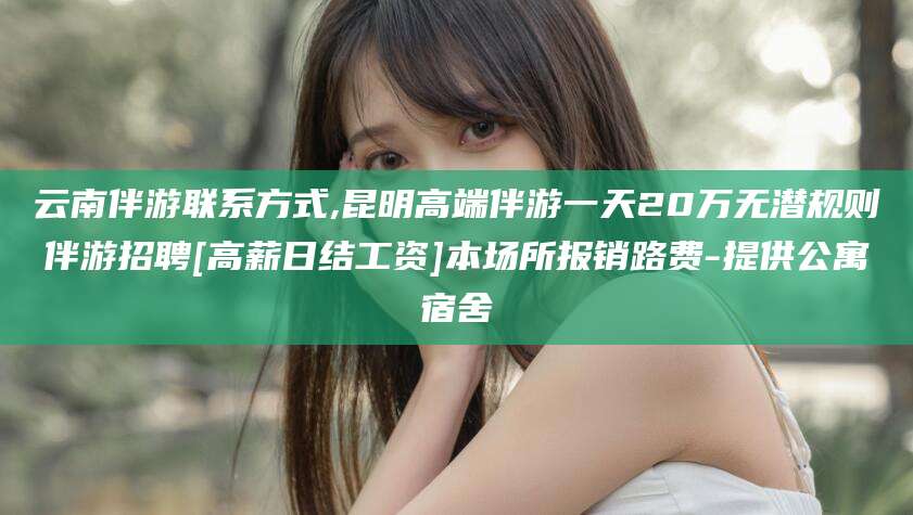 河池云南伴游联系方式,昆明高端伴游一天20万无潜规则伴游招聘[高薪日结工资]本场所报销路费-提供公寓宿舍