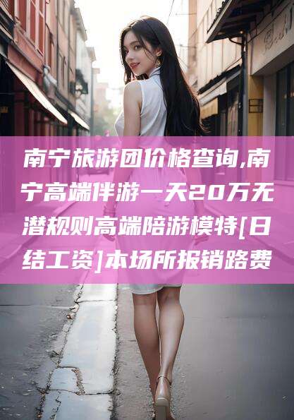 河池南宁旅游团价格查询,南宁高端伴游一天20万无潜规则高端陪游模特[日结工资]本场所报销路费