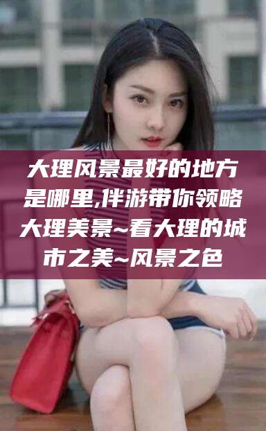 河池大理风景最好的地方是哪里,伴游带你领略大理美景~看大理的城市之美~风景之色