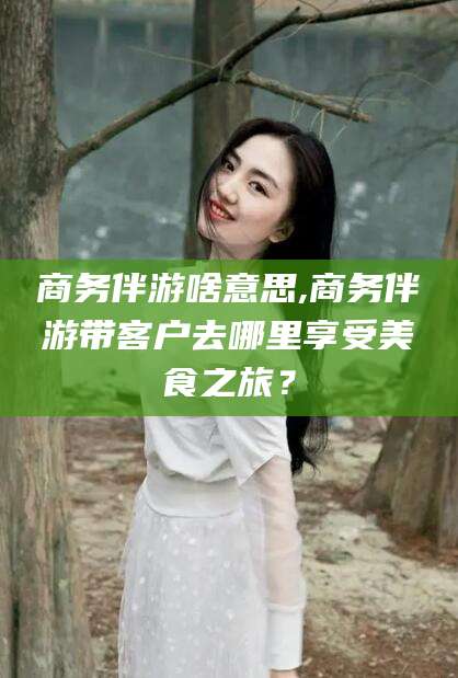 河池商务伴游啥意思,商务伴游带客户去哪里享受美食之旅？