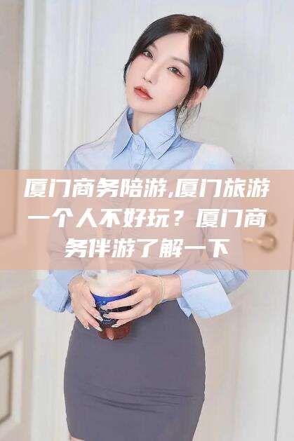 河池厦门商务陪游,厦门旅游一个人不好玩？厦门商务伴游了解一下
