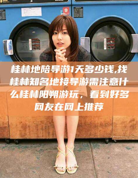 河池桂林地陪导游1天多少钱,找桂林知名地接导游需注意什么桂林阳朔游玩，看到好多网友在网上推荐