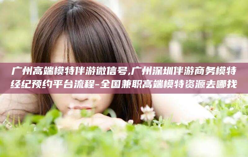 河池广州高端模特伴游微信号,广州深圳伴游商务模特经纪预约平台流程-全国兼职高端模特资源去哪找