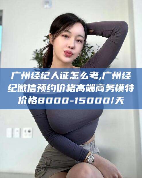 河池广州经纪人证怎么考,广州经纪微信预约价格高端商务模特价格8000-15000/天