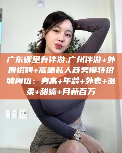 河池广东哪里有伴游,广州伴游+外围招聘+高端私人商务模特招聘周边：身高+年龄+外表+温柔+甜嘴+月薪百万