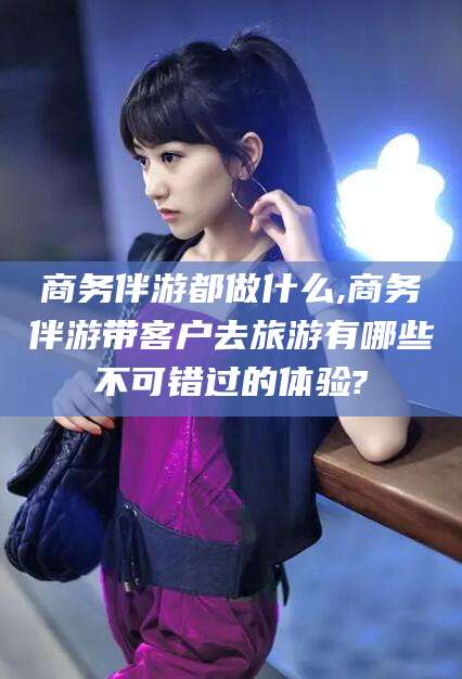 河池商务伴游都做什么,商务伴游带客户去旅游有哪些不可错过的体验?