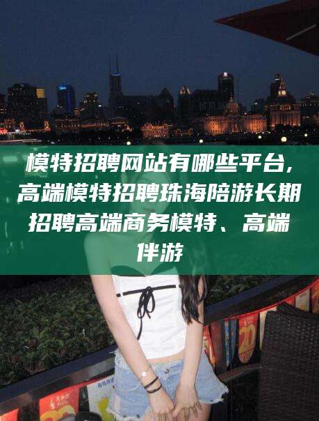 河池模特招聘网站有哪些平台,高端模特招聘珠海陪游长期招聘高端商务模特、高端伴游