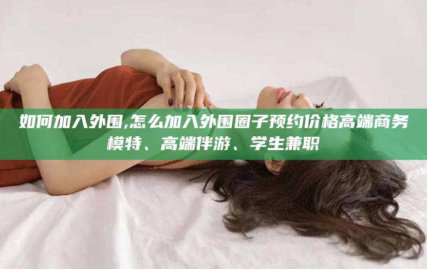 河池如何加入外围,怎么加入外围圈子预约价格高端商务模特、高端伴游、学生兼职