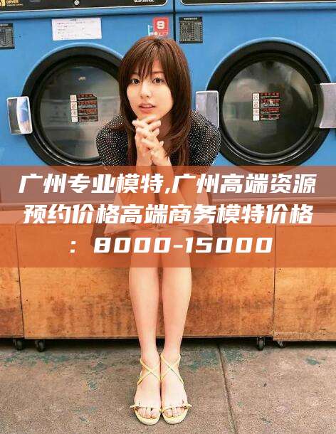 河池广州专业模特,广州高端资源预约价格高端商务模特价格：8000-15000