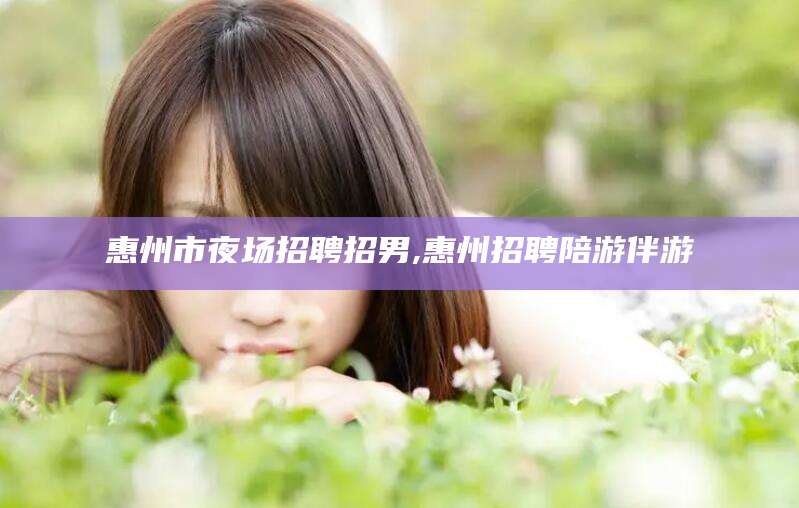 河池惠州市夜场招聘招男,惠州招聘陪游伴游