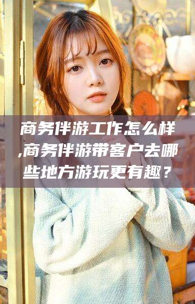 河池商务伴游工作怎么样,商务伴游带客户去哪些地方游玩更有趣？
