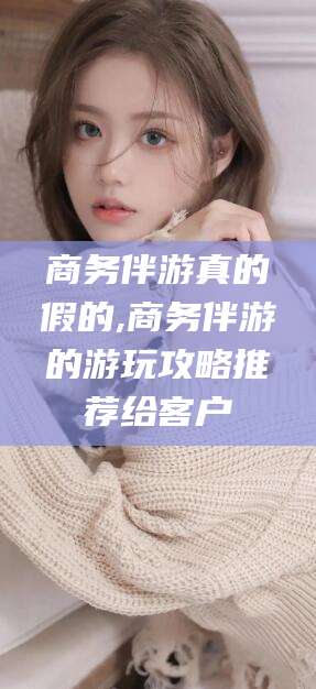 河池商务伴游真的假的,商务伴游的游玩攻略推荐给客户
