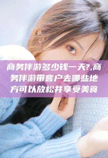 河池商务伴游多少钱一天?,商务伴游带客户去哪些地方可以放松并享受美食