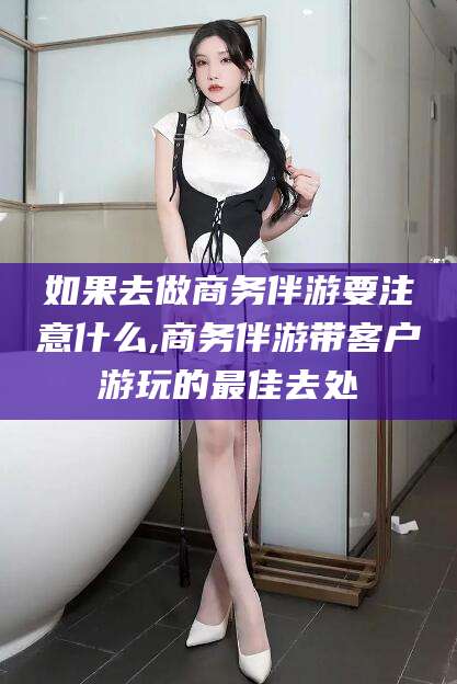 河池如果去做商务伴游要注意什么,商务伴游带客户游玩的最佳去处
