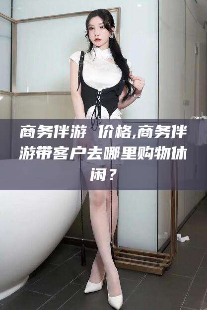 河池商务伴游 价格,商务伴游带客户去哪里购物休闲？