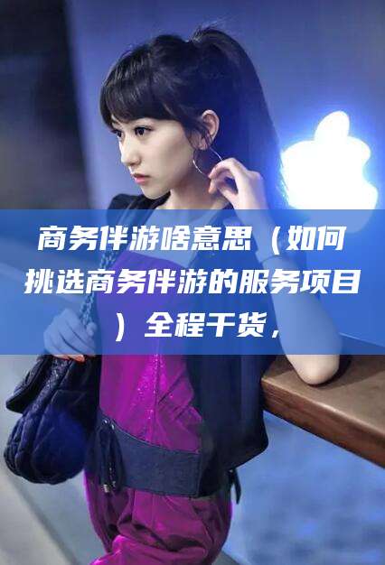 河池商务伴游啥意思（如何挑选商务伴游的服务项目）全程干货，
