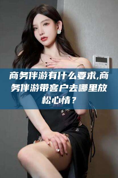 河池商务伴游有什么要求,商务伴游带客户去哪里放松心情？