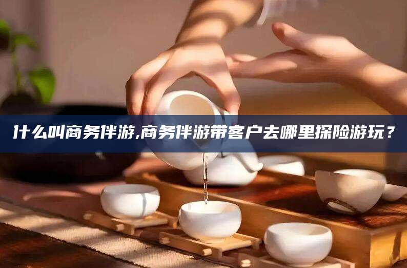 河池什么叫商务伴游,商务伴游带客户去哪里探险游玩？