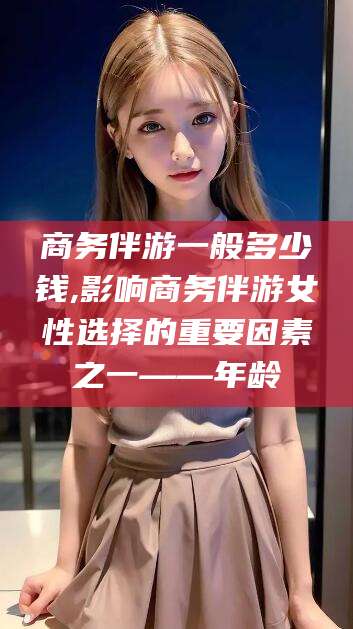 河池商务伴游一般多少钱,影响商务伴游女性选择的重要因素之一——年龄