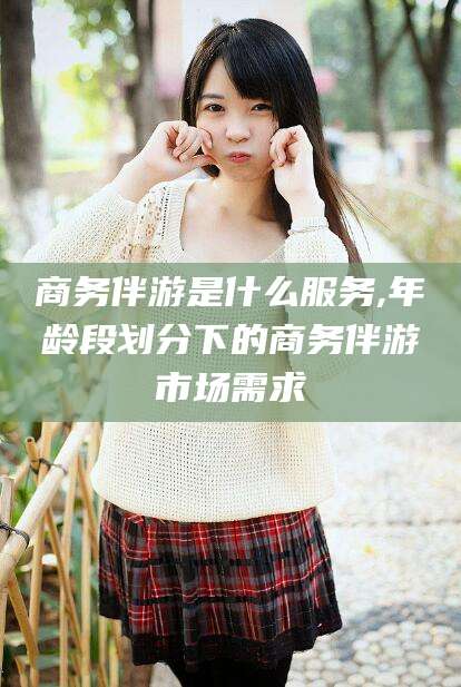 河池商务伴游是什么服务,年龄段划分下的商务伴游市场需求