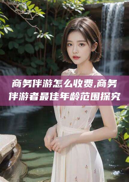 河池商务伴游怎么收费,商务伴游者最佳年龄范围探究