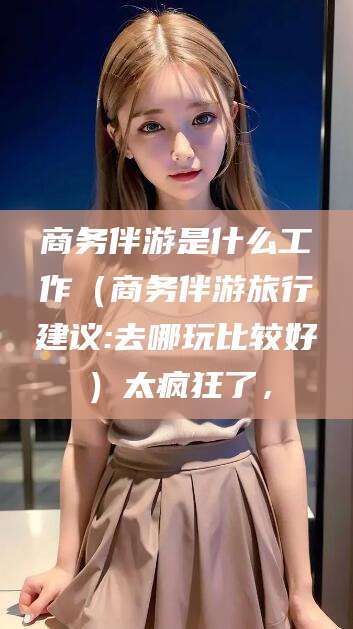 河池商务伴游是什么工作（商务伴游旅行建议:去哪玩比较好）太疯狂了，