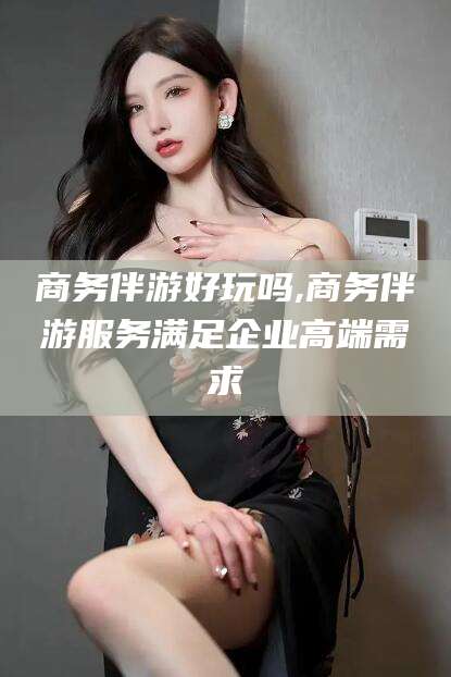 河池商务伴游好玩吗,商务伴游服务满足企业高端需求