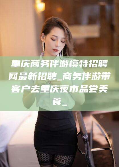 河池重庆商务伴游模特招聘网最新招聘_商务伴游带客户去重庆夜市品尝美食_