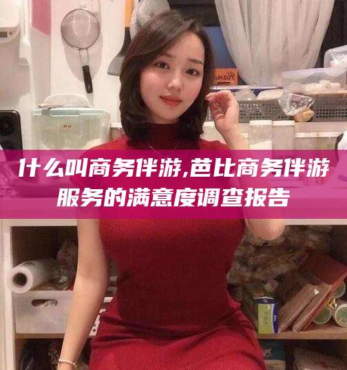 河池什么叫商务伴游,芭比商务伴游服务的满意度调查报告