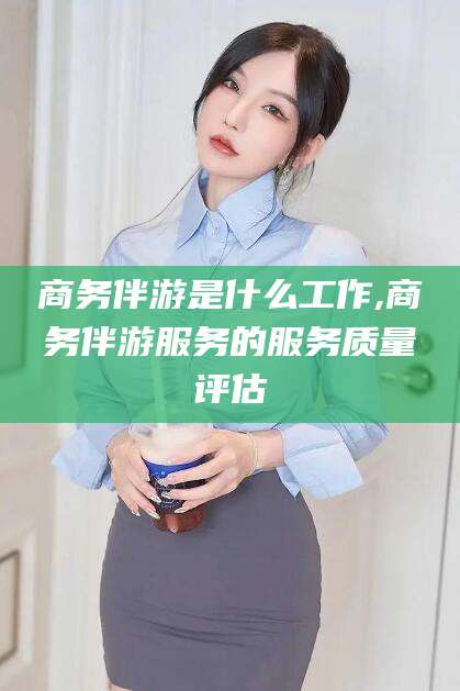 河池商务伴游是什么工作,商务伴游服务的服务质量评估