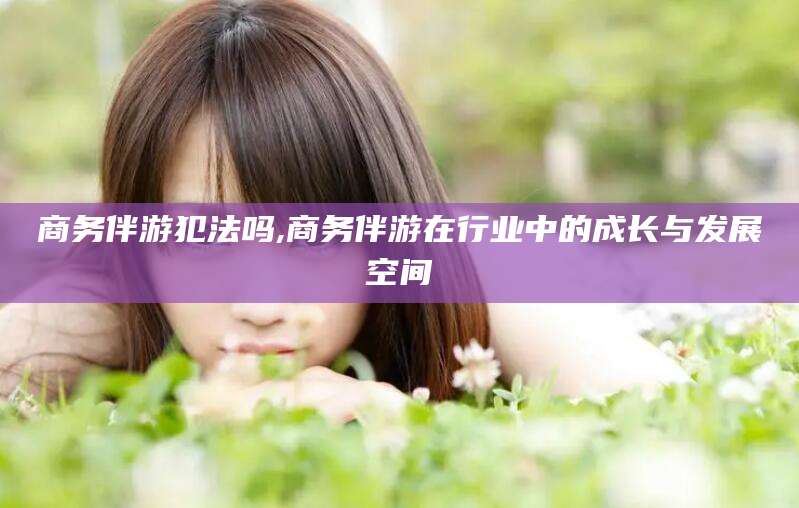 河池商务伴游犯法吗,商务伴游在行业中的成长与发展空间