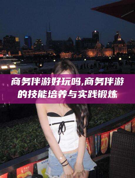 河池商务伴游好玩吗,商务伴游的技能培养与实践锻炼