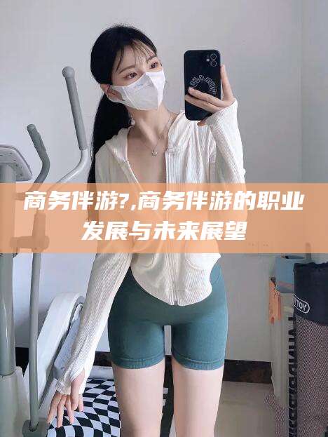 河池商务伴游?,商务伴游的职业发展与未来展望