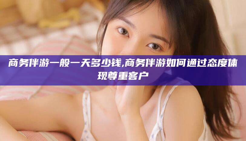 河池商务伴游一般一天多少钱,商务伴游如何通过态度体现尊重客户