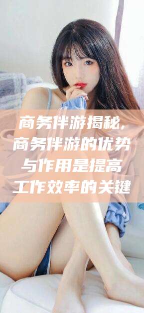 河池商务伴游揭秘,商务伴游的优势与作用是提高工作效率的关键