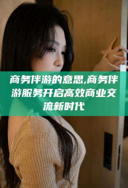 河池商务伴游的意思,商务伴游服务开启高效商业交流新时代